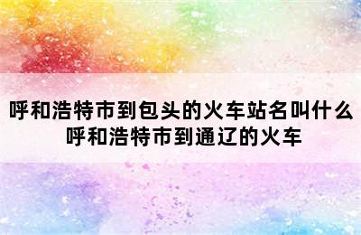 呼和浩特市到包头的火车站名叫什么 呼和浩特市到通辽的火车